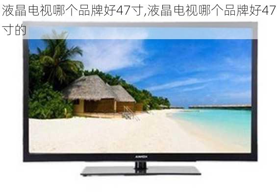 液晶电视哪个品牌好47寸,液晶电视哪个品牌好47寸的